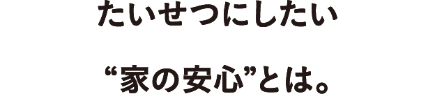 たいせつにしたい
  “家の安心”とは。