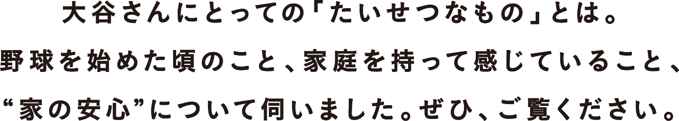 大谷さんにとっての「たいせつなもの」とは。
野球を始めた頃のこと、家庭を持って感じていること、
“家の安心”について伺いました。ぜひ、ご覧ください。