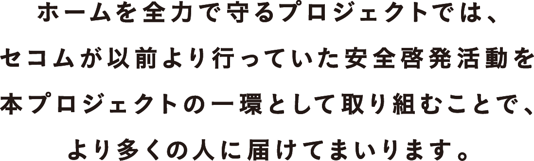 ホームを全力で守るプロジェクトでは、セコムが以前より行っていた安全啓発活動を本プロジェクトの一環として取り組むことで、より多くの人に届けてまいります。